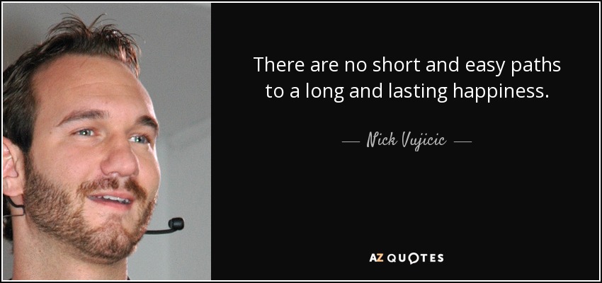 There are no short and easy paths to a long and lasting happiness. - Nick Vujicic