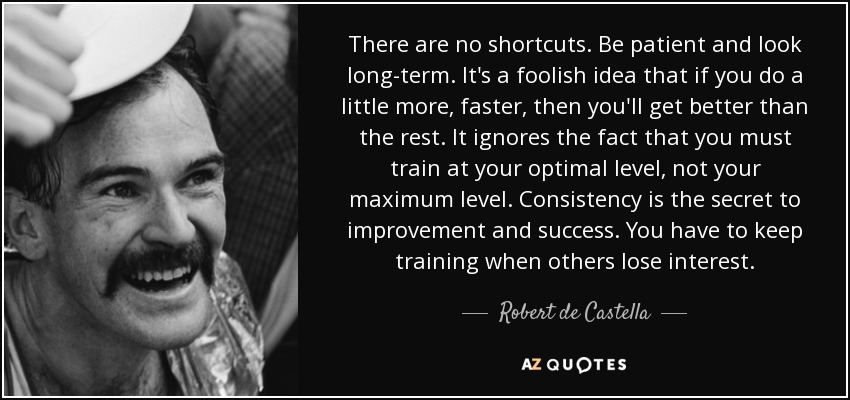 There are no shortcuts. Be patient and look long-term. It's a foolish idea that if you do a little more, faster, then you'll get better than the rest. It ignores the fact that you must train at your optimal level, not your maximum level. Consistency is the secret to improvement and success. You have to keep training when others lose interest. - Robert de Castella