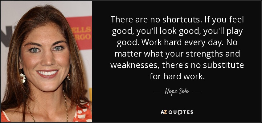 There are no shortcuts. If you feel good, you'll look good, you'll play good. Work hard every day. No matter what your strengths and weaknesses, there's no substitute for hard work. - Hope Solo