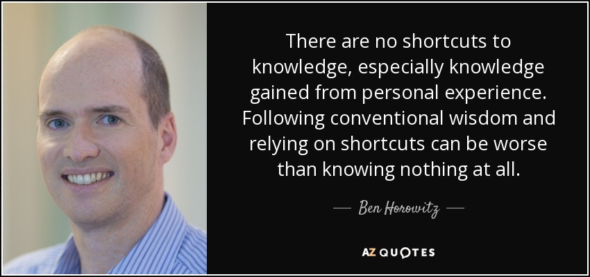 There are no shortcuts to knowledge, especially knowledge gained from personal experience. Following conventional wisdom and relying on shortcuts can be worse than knowing nothing at all. - Ben Horowitz