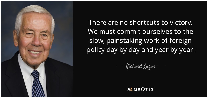 There are no shortcuts to victory. We must commit ourselves to the slow, painstaking work of foreign policy day by day and year by year. - Richard Lugar