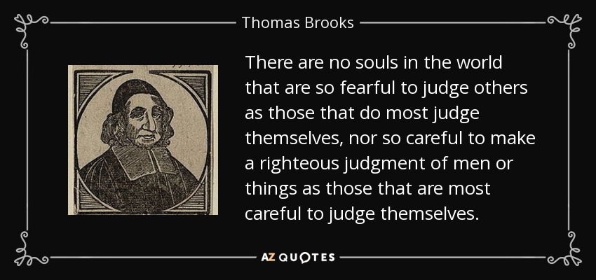 There are no souls in the world that are so fearful to judge others as those that do most judge themselves, nor so careful to make a righteous judgment of men or things as those that are most careful to judge themselves. - Thomas Brooks