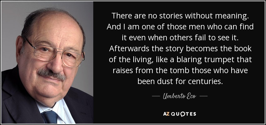 There are no stories without meaning. And I am one of those men who can find it even when others fail to see it. Afterwards the story becomes the book of the living, like a blaring trumpet that raises from the tomb those who have been dust for centuries. - Umberto Eco