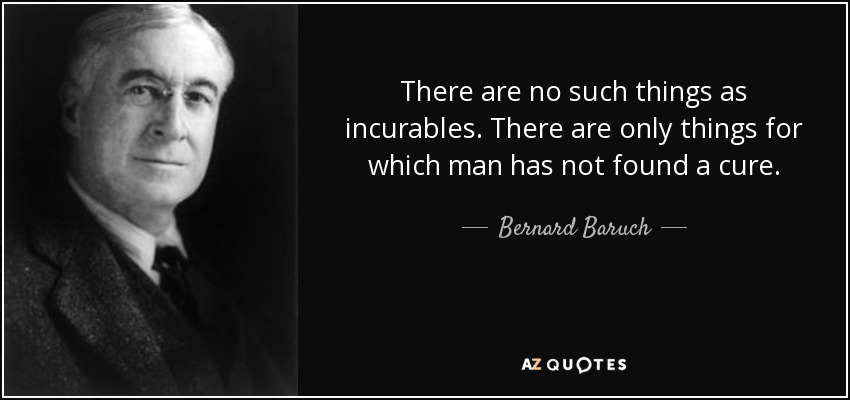 There are no such things as incurables. There are only things for which man has not found a cure. - Bernard Baruch