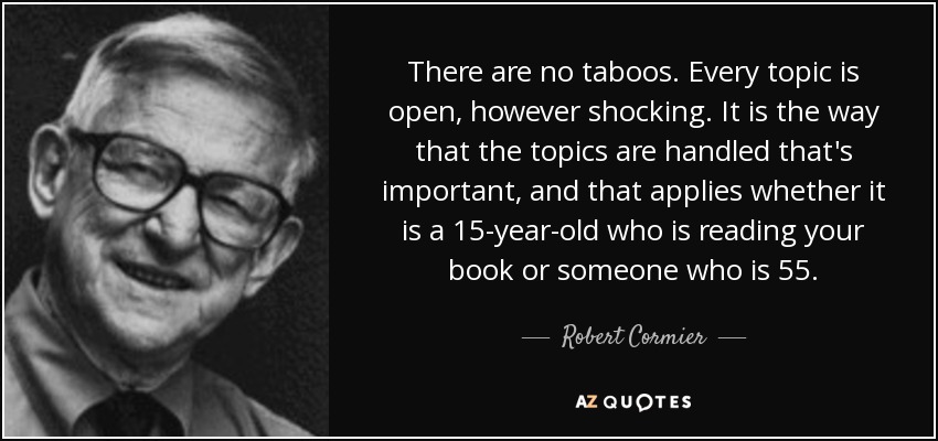 There are no taboos. Every topic is open, however shocking. It is the way that the topics are handled that's important, and that applies whether it is a 15-year-old who is reading your book or someone who is 55. - Robert Cormier