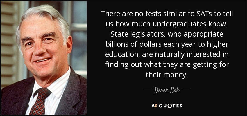 There are no tests similar to SATs to tell us how much undergraduates know. State legislators, who appropriate billions of dollars each year to higher education, are naturally interested in finding out what they are getting for their money. - Derek Bok