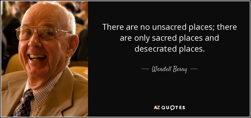 There are no unsacred places; there are only sacred places and desecrated places. - Wendell Berry