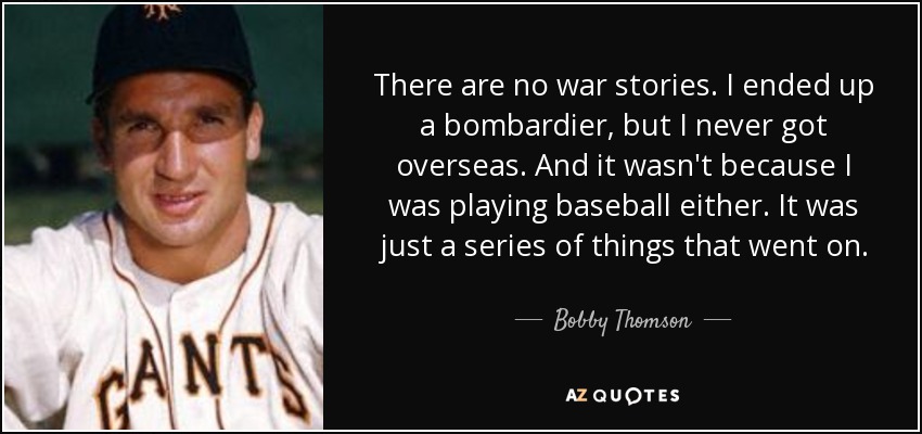 There are no war stories. I ended up a bombardier, but I never got overseas. And it wasn't because I was playing baseball either. It was just a series of things that went on. - Bobby Thomson