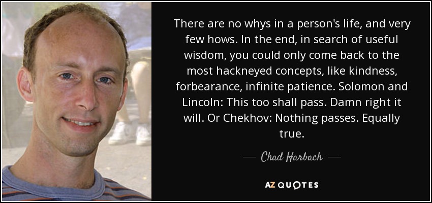 There are no whys in a person's life, and very few hows. In the end, in search of useful wisdom, you could only come back to the most hackneyed concepts, like kindness, forbearance, infinite patience. Solomon and Lincoln: This too shall pass. Damn right it will. Or Chekhov: Nothing passes. Equally true. - Chad Harbach