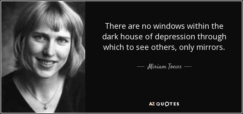 There are no windows within the dark house of depression through which to see others, only mirrors. - Miriam Toews