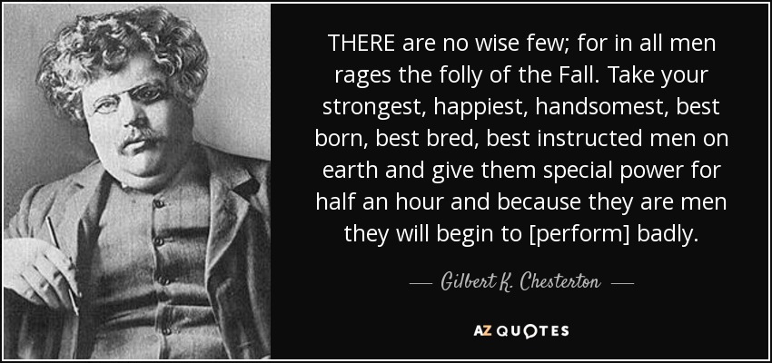 THERE are no wise few; for in all men rages the folly of the Fall. Take your strongest, happiest, handsomest, best born, best bred, best instructed men on earth and give them special power for half an hour and because they are men they will begin to [perform] badly. - Gilbert K. Chesterton
