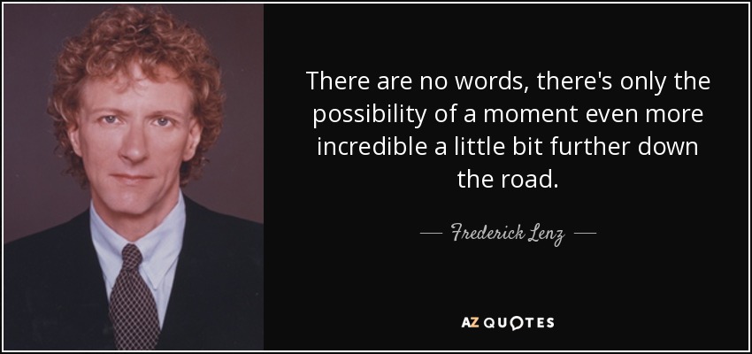 There are no words, there's only the possibility of a moment even more incredible a little bit further down the road. - Frederick Lenz