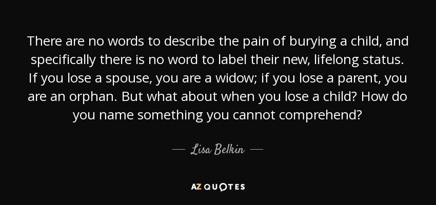 There are no words to describe the pain of burying a child, and specifically there is no word to label their new, lifelong status. If you lose a spouse, you are a widow; if you lose a parent, you are an orphan. But what about when you lose a child? How do you name something you cannot comprehend? - Lisa Belkin