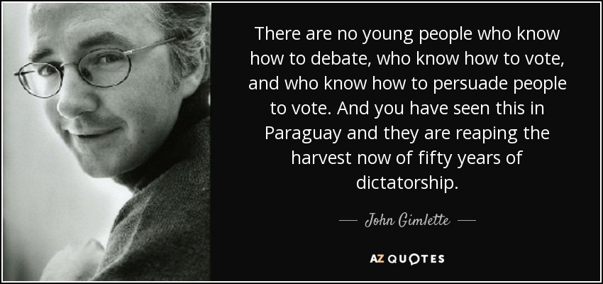 There are no young people who know how to debate, who know how to vote, and who know how to persuade people to vote. And you have seen this in Paraguay and they are reaping the harvest now of fifty years of dictatorship. - John Gimlette