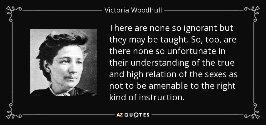 There are none so ignorant but they may be taught. So, too, are there none so unfortunate in their understanding of the true and high relation of the sexes as not to be amenable to the right kind of instruction. - Victoria Woodhull