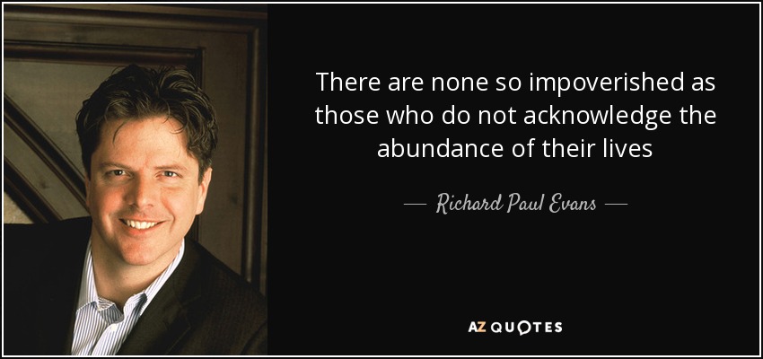 There are none so impoverished as those who do not acknowledge the abundance of their lives - Richard Paul Evans