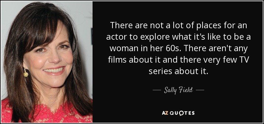 There are not a lot of places for an actor to explore what it's like to be a woman in her 60s. There aren't any films about it and there very few TV series about it. - Sally Field