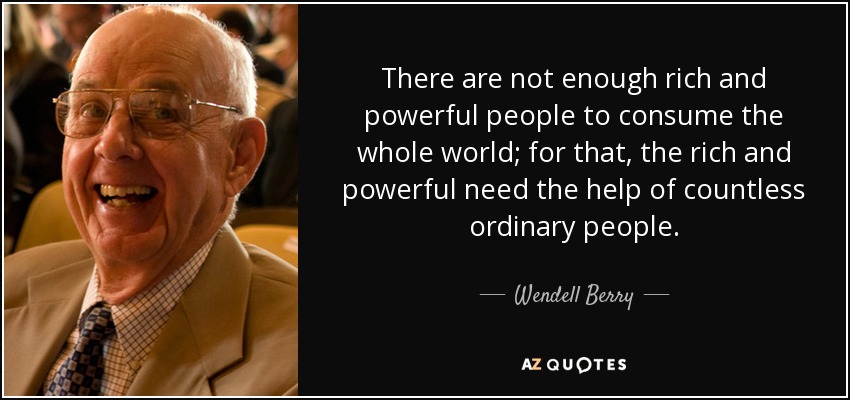 There are not enough rich and powerful people to consume the whole world; for that, the rich and powerful need the help of countless ordinary people. - Wendell Berry