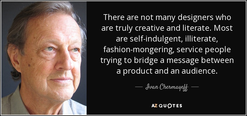 There are not many designers who are truly creative and literate. Most are self-indulgent, illiterate, fashion-mongering, service people trying to bridge a message between a product and an audience. - Ivan Chermayeff