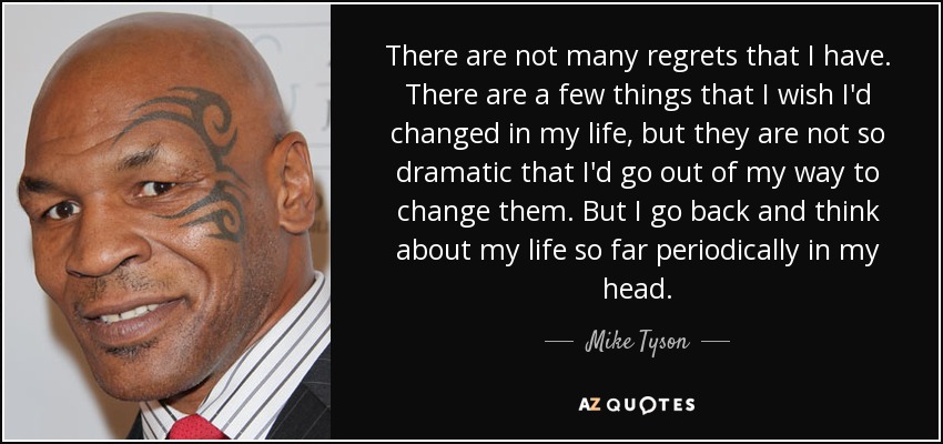 There are not many regrets that I have. There are a few things that I wish I'd changed in my life, but they are not so dramatic that I'd go out of my way to change them. But I go back and think about my life so far periodically in my head. - Mike Tyson