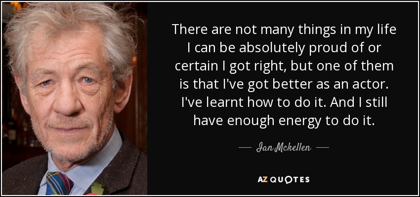 There are not many things in my life I can be absolutely proud of or certain I got right, but one of them is that I've got better as an actor. I've learnt how to do it. And I still have enough energy to do it. - Ian Mckellen