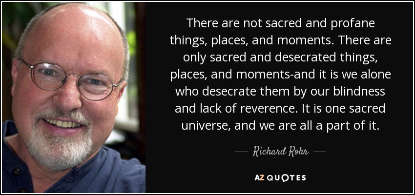 There are not sacred and profane things, places, and moments. There are only sacred and desecrated things, places, and moments-and it is we alone who desecrate them by our blindness and lack of reverence. It is one sacred universe, and we are all a part of it. - Richard Rohr