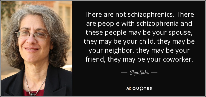 There are not schizophrenics. There are people with schizophrenia and these people may be your spouse, they may be your child, they may be your neighbor, they may be your friend, they may be your coworker. - Elyn Saks
