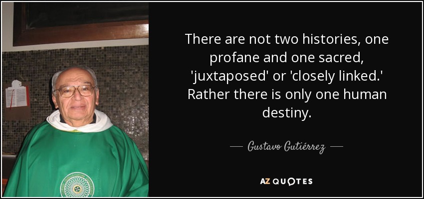 There are not two histories, one profane and one sacred, 'juxtaposed' or 'closely linked.' Rather there is only one human destiny. - Gustavo Gutiérrez