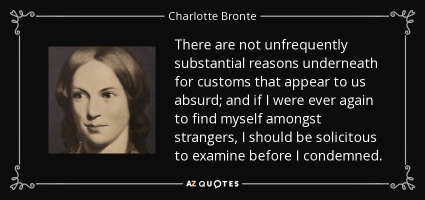 There are not unfrequently substantial reasons underneath for customs that appear to us absurd; and if I were ever again to find myself amongst strangers, I should be solicitous to examine before I condemned. - Charlotte Bronte