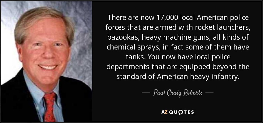 There are now 17,000 local American police forces that are armed with rocket launchers, bazookas, heavy machine guns, all kinds of chemical sprays, in fact some of them have tanks. You now have local police departments that are equipped beyond the standard of American heavy infantry. - Paul Craig Roberts