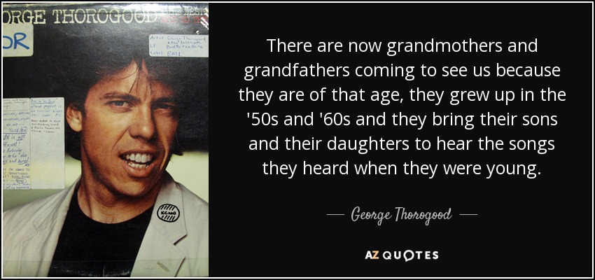 There are now grandmothers and grandfathers coming to see us because they are of that age, they grew up in the '50s and '60s and they bring their sons and their daughters to hear the songs they heard when they were young. - George Thorogood