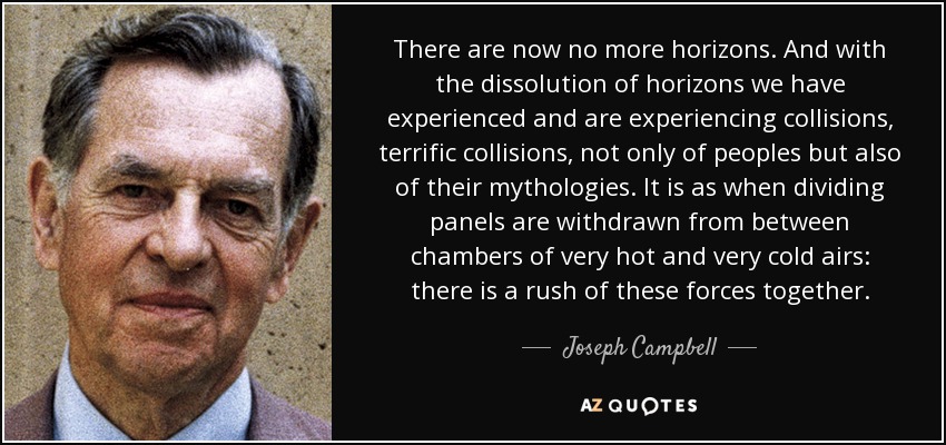 There are now no more horizons. And with the dissolution of horizons we have experienced and are experiencing collisions, terrific collisions, not only of peoples but also of their mythologies. It is as when dividing panels are withdrawn from between chambers of very hot and very cold airs: there is a rush of these forces together. - Joseph Campbell
