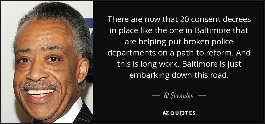 There are now that 20 consent decrees in place like the one in Baltimore that are helping put broken police departments on a path to reform. And this is long work. Baltimore is just embarking down this road. - Al Sharpton