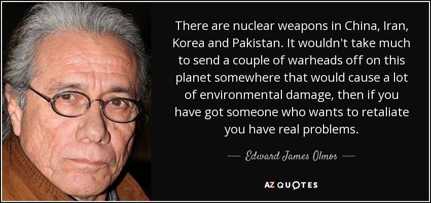 There are nuclear weapons in China, Iran, Korea and Pakistan. It wouldn't take much to send a couple of warheads off on this planet somewhere that would cause a lot of environmental damage, then if you have got someone who wants to retaliate you have real problems. - Edward James Olmos