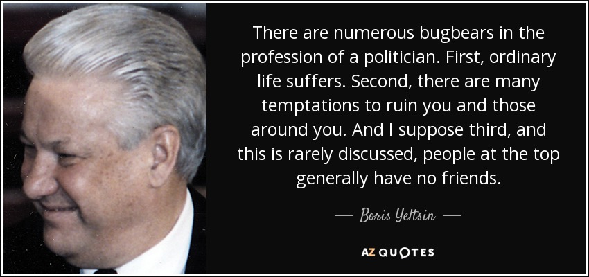 There are numerous bugbears in the profession of a politician. First, ordinary life suffers. Second, there are many temptations to ruin you and those around you. And I suppose third, and this is rarely discussed, people at the top generally have no friends. - Boris Yeltsin