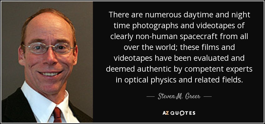 There are numerous daytime and night time photographs and videotapes of clearly non-human spacecraft from all over the world; these films and videotapes have been evaluated and deemed authentic by competent experts in optical physics and related fields. - Steven M. Greer