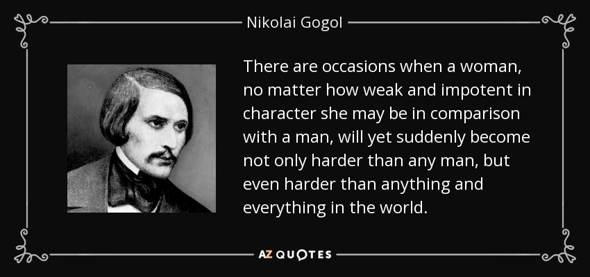 There are occasions when a woman, no matter how weak and impotent in character she may be in comparison with a man, will yet suddenly become not only harder than any man, but even harder than anything and everything in the world. - Nikolai Gogol