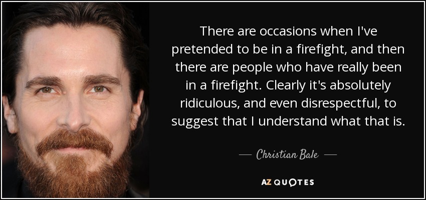 There are occasions when I've pretended to be in a firefight, and then there are people who have really been in a firefight. Clearly it's absolutely ridiculous, and even disrespectful, to suggest that I understand what that is. - Christian Bale