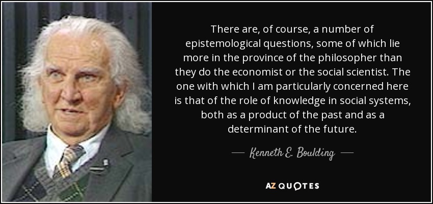 There are, of course, a number of epistemological questions, some of which lie more in the province of the philosopher than they do the economist or the social scientist. The one with which I am particularly concerned here is that of the role of knowledge in social systems, both as a product of the past and as a determinant of the future. - Kenneth E. Boulding