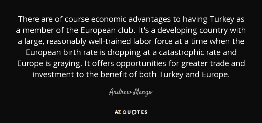 There are of course economic advantages to having Turkey as a member of the European club. It's a developing country with a large, reasonably well-trained labor force at a time when the European birth rate is dropping at a catastrophic rate and Europe is graying. It offers opportunities for greater trade and investment to the benefit of both Turkey and Europe. - Andrew Mango