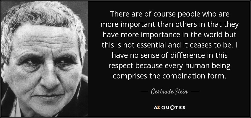 There are of course people who are more important than others in that they have more importance in the world but this is not essential and it ceases to be. I have no sense of difference in this respect because every human being comprises the combination form. - Gertrude Stein