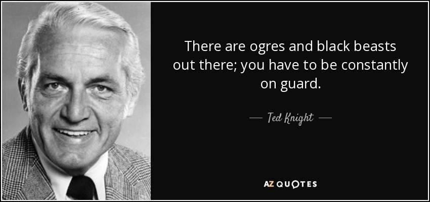 There are ogres and black beasts out there; you have to be constantly on guard. - Ted Knight