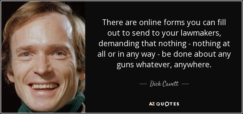 There are online forms you can fill out to send to your lawmakers, demanding that nothing - nothing at all or in any way - be done about any guns whatever, anywhere. - Dick Cavett