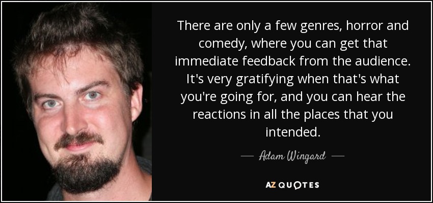 There are only a few genres, horror and comedy, where you can get that immediate feedback from the audience. It's very gratifying when that's what you're going for, and you can hear the reactions in all the places that you intended. - Adam Wingard
