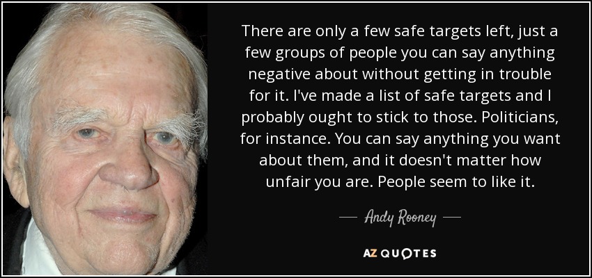 There are only a few safe targets left, just a few groups of people you can say anything negative about without getting in trouble for it. I've made a list of safe targets and I probably ought to stick to those. Politicians, for instance. You can say anything you want about them, and it doesn't matter how unfair you are. People seem to like it. - Andy Rooney