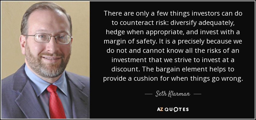 There are only a few things investors can do to counteract risk: diversify adequately, hedge when appropriate, and invest with a margin of safety. It is a precisely because we do not and cannot know all the risks of an investment that we strive to invest at a discount. The bargain element helps to provide a cushion for when things go wrong. - Seth Klarman