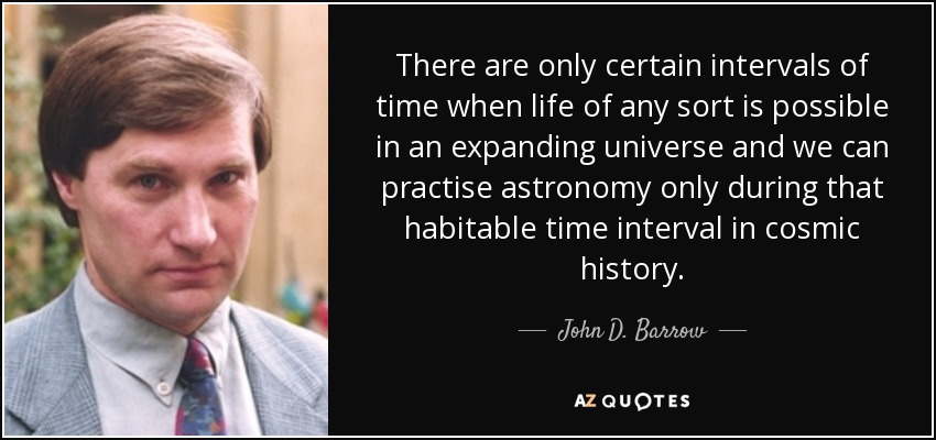 There are only certain intervals of time when life of any sort is possible in an expanding universe and we can practise astronomy only during that habitable time interval in cosmic history. - John D. Barrow