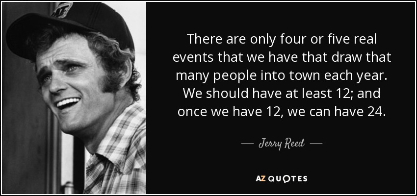 There are only four or five real events that we have that draw that many people into town each year. We should have at least 12; and once we have 12, we can have 24. - Jerry Reed
