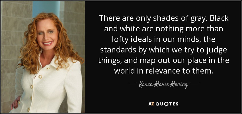 There are only shades of gray. Black and white are nothing more than lofty ideals in our minds, the standards by which we try to judge things, and map out our place in the world in relevance to them. - Karen Marie Moning