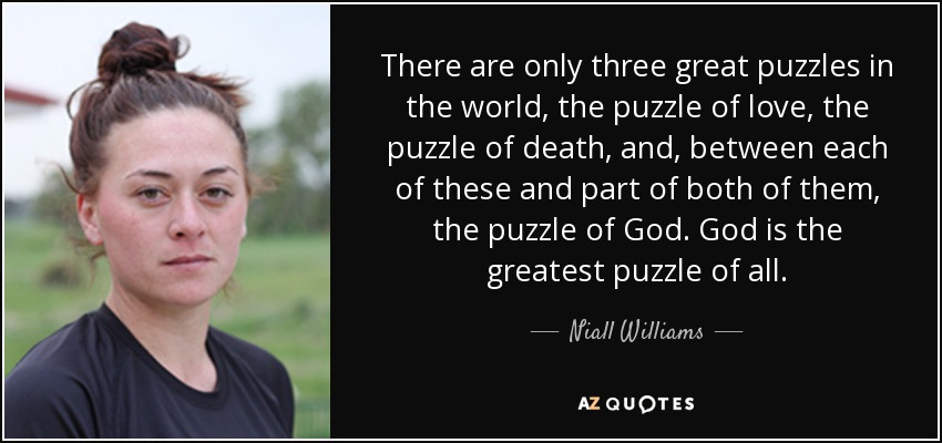 There are only three great puzzles in the world, the puzzle of love, the puzzle of death, and, between each of these and part of both of them, the puzzle of God. God is the greatest puzzle of all. - Niall Williams